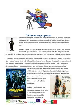 O Cinema em progresso
                    Desde as suas origens, o cinema tem introduzido maiores ou menores inovações
                    técnicas que têm conseguido manter a fidelidade do público mesmo quando, em
                    tempos relativamente recentes, começa a lutar com alternativas à projecção em
                    sala.

                    Em 1929, com «O Cantor de Jazz», deu-se a introdução do sonoro, sem dúvida o
                    grande salto que transformou a arte das imagens na arte das imagens e do som.
Os diálogos, os fundos sonoros e os filmes musicais conduziram a uma nova maneira de fazer cinema.


A cor entrou progressivamente ao longo dos tempos, cada vez mais perfeita, mas sempre em paralelo
com o preto e branco, ainda hoje utilizado intencionalmente por diversos cineastas. Com menor impacto
mas interesse considerável, a Fox lançou o Cinemascope no início dos anos 50. Sob a designação
abreviada de Scope – dadas as patentes – são um hoje um sistema que se encontra numa boa
                                 percentagem de filmes. Recentemente foi adoptado por diversos
                                 distribuidores o suporte digital, substituindo a tradicional película.
                                 Para o espectador não é muito sensível a diferença. Reduzem-se
                                 para os profissionais as
                                 dificuldades de transporte de
                                 filmes e a sua aplicação aos
                                 projectores.

                                 Em 1953, praticamente em
                                 simultâneo, «Máscaras de Cera»
                                 e «O Homem sem Cérebro»
                                 lançavam o cinema a três
                                 dimensões, vulgo 3D. O
 