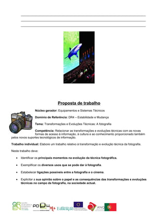 ______________________________________________________________________________________
       ______________________________________________________________________________________
       ______________________________________________________________________________________




                                   Proposta de trabalho
                  Núcleo gerador: Equipamentos e Sistemas Técnicos

                  Domínio de Referência: DR4 – Estabilidade e Mudança

                  Tema: Transformações e Evoluções Técnicas: A fotografia

                 Competência: Relacionar as transformações e evoluções técnicas com as novas
                 formas de acesso à informação, à cultura e ao conhecimento proporcionado também
pelos novos suportes tecnológicos de informação.

Trabalho individual: Elabore um trabalho relativo à transformação e evolução técnica da fotografia.

Neste trabalho deve:

   •   Identificar os principais momentos na evolução da técnica fotográfica.

   •   Exemplificar os diversos usos que se pode dar à fotografia.

   •   Estabelecer ligações possíveis entre a fotografia e o cinema.

   •   Explicitar a sua opinião sobre o papel e as consequências das transformações e evoluções
       técnicas no campo da fotografia, na sociedade actual.
 