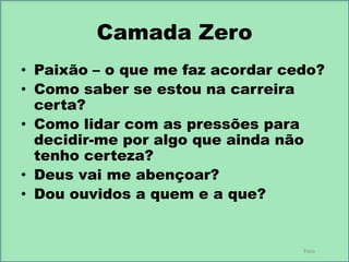 Camada Zero
• Paixão – o que me faz acordar cedo?
• Como saber se estou na carreira
certa?
• Como lidar com as pressões para
decidir-me por algo que ainda não
tenho certeza?
• Deus vai me abençoar?
• Dou ouvidos a quem e a que?

Foco

 