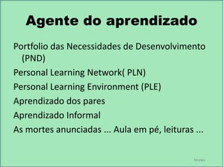 Agente do aprendizado
Portfolio das Necessidades de Desenvolvimento
(PND)
Personal Learning Network( PLN)
Personal Learning Environment (PLE)
Aprendizado dos pares
Aprendizado Informal
As mortes anunciadas ... Aula em pé, leituras ...
Mortes

 