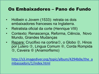 Os Embaixadores – Pano de Fundo
•
•
•

•

Holbein o Jovem (1533): retrata os dois
embaixadores franceses na Inglaterra.
Retratista oficial da corte (Henrique VIII)
Contexto: Renascença, Reforma, Ciência, Novo
Mundo, Grandes Mudanças
Repare: Crucifixo na cortina, o Globo , Hinos
por Lutero , Lingua Comum , Corda Rompida
, Caveira  (Anamorfismo)

http://s3.imagediver.org/topic/album/4294b0e/the_a
mbassadors/1/index.html

 