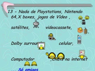 13 - Nada de Playstations, Nintendo 64,X boxes, jogos de Vídeo ,  satélites, videocassete,  Dolby surround,  celular,  Computador  ,Chats na internet  ... Só amigos.   