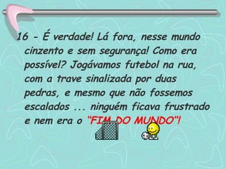 16 - É verdade! Lá fora, nesse mundo cinzento e sem segurança! Como era possível? Jogávamos futebol na rua, com a trave sinalizada por duas pedras, e mesmo que não fossemos escalados ... ninguém ficava frustrado e nem era o  “FIM DO MUNDO“! 