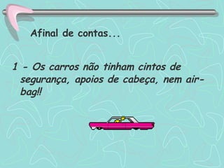1 - Os carros não tinham cintos de segurança, apoios de cabeça, nem air-bag!! Afinal de contas... 