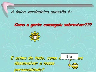 A única verdadeira questão é: Como a gente conseguiu sobreviver???   E acima de tudo, como conseguimos desenvolver a nossa  personalidade?  