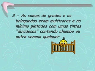 3 - As camas de grades e os brinquedos eram multicores e no mínimo pintados com umas tintas  “duvidosas“ contendo chumbo ou outro veneno qualquer. 
