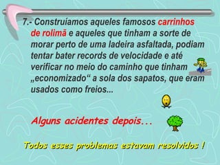 7.- Construíamos aqueles famosos  carrinhos de rolimã  e aqueles que tinham a sorte de morar perto de uma ladeira asfaltada, podiam tentar bater records de velocidade e até verificar no meio do caminho que tinham „economizado“ a sola dos sapatos, que eram usados como freios... Alguns acidentes depois... Todos esses problemas estavam resolvidos ! 