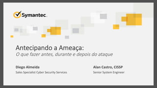 Antecipando  a  Ameaça:    
O  que  fazer  antes,  durante  e  depois  do  ataque	
  
Diego	
  Almeida	
  
Sales	
  Specialist	
  Cyber	
  Security	
  Services	
  
Alan	
  Castro,	
  CISSP	
  
Senior	
  System	
  Engineer	
  	
  
 