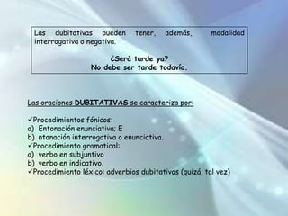 Ningún nicaragüense culto desconoce a Salomón de la Selva. (negativa)INTERROGATIVASMediante una oración interrogativa, el hablante hace una pregunta. Se caracterizan por la entonación interrogativa y, a veces, por un orden de palabras particular. Pueden ser:DIRECTASINDIRECTASPreguntan directamente sobre algún elemento de la oración, o sobre toda la oraciónIndirectas: Las indirectas forman parte de una oración compuesta; son, por tanto, proposiciones, y dependen de un verbo de entendimiento (saber, suponer, averiguar) o lengua (decir, preguntar, contar).¿Qué hora es?Sabes qué hora que es