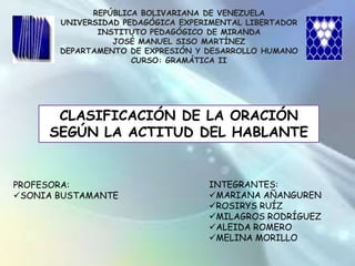 REPÚBLICA BOLIVARIANA DE VENEZUELA UNIVERSIDAD PEDAGÓGICA EXPERIMENTAL LIBERTADOR INSTITUTO PEDAGÓGICO DE MIRANDA JOSÉ MANUEL SISO MARTÍNEZ DEPARTAMENTO DE EXPRESIÓN Y DESARROLLO HUMANO CURSO: GRAMÁTICA II CLASIFICACIÓN DE LA ORACIÓN SEGÚN LA ACTITUD DEL HABLANTE INTEGRANTES: ,[object Object]