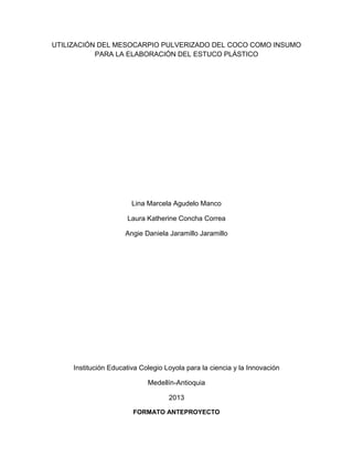 UTILIZACIÓN DEL MESOCARPIO PULVERIZADO DEL COCO COMO INSUMO
PARA LA ELABORACIÓN DEL ESTUCO PLÁSTICO
Lina Marcela Agudelo Manco
Laura Katherine Concha Correa
Angie Daniela Jaramillo Jaramillo
Institución Educativa Colegio Loyola para la ciencia y la Innovación
Medellín-Antioquia
2013
FORMATO ANTEPROYECTO
 