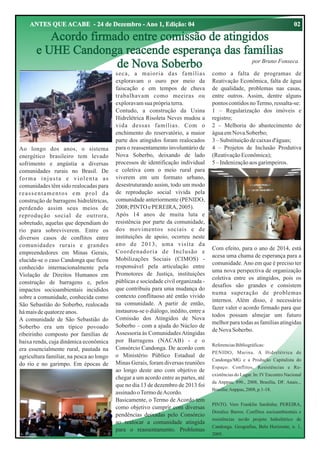 02

ANTES QUE ACABE - 24 de Dezembro - Ano 1, Edição: 04

Acordo firmado entre comissão de atingidos
e UHE Candonga reacende esperança das famílias
por Bruno Fonseca
de Nova Soberbo

Ao longo dos anos, o sistema
energético brasileiro tem levado
sofrimento e angústia a diversas
comunidades rurais no Brasil. De
forma injusta e violenta as
comunidades têm sido realocadas para
reassentamentos em prol da
construção de barragens hidrelétricas,
perdendo assim seus meios de
reprodução social de outrora,
sobretudo, aquelas que dependiam do
rio para sobreviverem. Entre os
diversos casos de conflitos entre
comunidades rurais e grandes
empreendedores em Minas Gerais,
elucida-se o caso Candonga que ficou
conhecido internacionalmente pela
Violação de Direitos Humanos em
construção de barragens e, pelos
impactos socioambientais incididos
sobre a comunidade, conhecida como
São Sebastião do Soberbo, realocada
há mais de quatorze anos.
A comunidade de São Sebastião do
Soberbo era um típico povoado
ribeirinho composto por famílias de
baixa renda, cuja dinâmica econômica
era essencialmente rural, pautada na
agricultura familiar, na pesca ao longo
do rio e no garimpo. Em épocas de

seca, a maioria das famílias
exploravam o ouro por meio da
faiscação e em tempos de chuva
trabalhavam como meeiras ou
exploravam sua própria terra.
Contudo, a construção da Usina
Hidrelétrica Risoleta Neves mudou a
vida dessas famílias. Com o
enchimento do reservatório, a maior
parte dos atingidos foram realocados
para o reassentamento involuntário de
Nova Soberbo, deixando de lado
processos de identificação individual
e coletiva com o meio rural para
viverem em um formato urbano,
desestruturando assim, todo um modo
de reprodução social vivida pela
comunidade anteriormente (PENIDO,
2008; PINTO e PEREIRA, 2005).
Após 14 anos de muita luta e
resistência por parte da comunidade,
dos movimentos sociais e de
instituições de apoio, ocorreu neste
ano de 2013, uma visita da
Coordenadoria de Inclusão e
Mobilizações Sociais (CIMOS) responsável pela articulação entre
Promotores de Justiça, instituições
públicas e sociedade civil organizada que contribuiu para uma mudança do
contexto conflituoso até então vivido
na comunidade. A partir de então,
instaurou-se o diálogo, inédito, entre a
Comissão dos Atingidos de Nova
Soberbo – com a ajuda do Núcleo de
Assessoria às Comunidades Atingidas
por Barragens (NACAB) - e o
Consórcio Candonga. De acordo com
o Ministério Público Estadual de
Minas Gerais, foram diversas reuniões
ao longo deste ano com objetivo de
chegar a um acordo entre as partes, até
que no dia 13 de dezembro de 2013 foi
assinado o Termo de Acordo.
Basicamente, o Termo de Acordo tem
como objetivo cumprir com diversas
pendências deixadas pelo Consórcio
ao realocar a comunidade atingida
para o reassentamento. Problemas

como a falta de programas de
Reativação Econômica, falta de água
de qualidade, problemas nas casas,
entre outros. Assim, dentre alguns
pontos contidos no Termo, ressalta-se:
1 – Regularização dos imóveis e
registro;
2 – Melhoria do abastecimento de
água em Nova Soberbo;
3 – Substituição de caixas d'águas;
4 – Projetos de Inclusão Produtiva
(Reativação Econômica);
5 – Indenização aos garimpeiros.

Com efeito, para o ano de 2014, está
acesa uma chama de esperança para a
comunidade. Ano em que é preciso ter
uma nova perspectiva de organização
coletiva entre os atingidos, pois os
desafios são grandes e consistem
numa superação de problemas
internos. Além disso, é necessário
fazer valer o acordo firmado para que
todos possam almejar um futuro
melhor para todas as famílias atingidas
de Nova Soberbo.
Referencias Bibliográficas:
PENIDO, Marina. A Hidrelétrica de
Candonga/MG e a Produção Capitalista do
Espaço: Conflitos, Resistências e Reexistências do Lugar. In: IV Encontro Nacional
da Anppas, 890., 2008, Brasília, DF. Anais...
Brasília: Anppas, 2008, p.1-18.
PINTO, Vero Franklin Sardinha; PEREIRA,
Doralice Barros. Conflitos socioambientais e
resistências no/do projeto hidrelétrico de
Candonga. Geografias, Belo Horizonte, n. 1,
2005.

 
