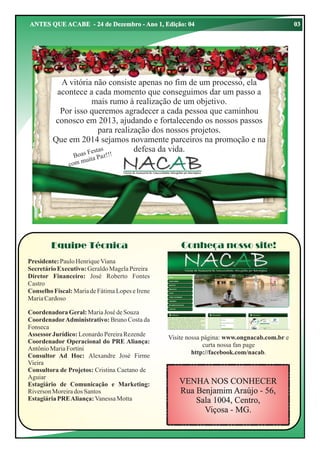 ANTES QUE ACABE - 24 de Dezembro - Ano 1, Edição: 04

A vitória não consiste apenas no fim de um processo, ela
acontece a cada momento que conseguimos dar um passo a
mais rumo à realização de um objetivo.
Por isso queremos agradecer a cada pessoa que caminhou
conosco em 2013, ajudando e fortalecendo os nossos passos
para realização dos nossos projetos.
Que em 2014 sejamos novamente parceiros na promoção e na
defesa da vida.
as
s Fest
Boa ta Paz!!!
ui
com m

Equipe Técnica

Conheça nosso site!

Presidente: Paulo Henrique Viana
Secretário Executivo: Geraldo Magela Pereira
Diretor Financeiro: José Roberto Fontes
Castro
Conselho Fiscal: Maria de Fátima Lopes e Irene
Maria Cardoso
Coordenadora Geral: Maria José de Souza
Coordenador Administrativo: Bruno Costa da
Fonseca
Assessor Jurídico: Leonardo Pereira Rezende
Coordenador Operacional do PRE Aliança:
Antônio Maria Fortini
Consultor Ad Hoc: Alexandre José Firme
Vieira
Consultora de Projetos: Cristina Caetano de
Aguiar
Estagiário de Comunicação e Marketing:
Riverson Moreira dos Santos
Estagiária PRE Aliança: Vanessa Motta

Visite nossa página: www.ongnacab.com.br e
curta nossa fan page
http://facebook.com/nacab.

VENHA NOS CONHECER
Rua Benjamim Araújo - 56,
Sala 1004, Centro,
Viçosa - MG.

03

 