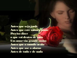 Antes que seja tarde
Antes que este minuto passe
Preciso dizer
o que vai dentro de mim
Umamortão grande assim
Antes que o mundo acabe
Antes que soe o alarme
Antes de tudo e de nada
 