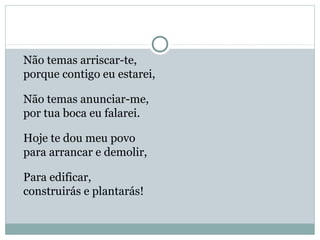 Não temas arriscar-te,
porque contigo eu estarei,
Não temas anunciar-me,
por tua boca eu falarei.
Hoje te dou meu povo
para arrancar e demolir,
Para edificar,
construirás e plantarás!
 