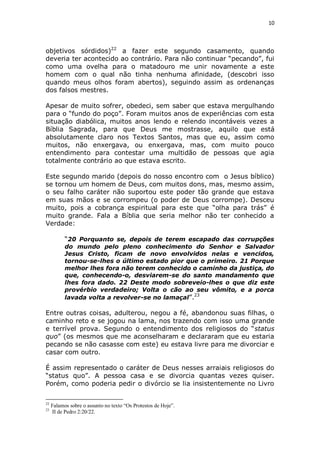 10

objetivos sórdidos)22 a fazer este segundo casamento, quando
deveria ter acontecido ao contrário. Para não continuar “pecando”, fui
como uma ovelha para o matadouro me unir novamente a este
homem com o qual não tinha nenhuma afinidade, (descobri isso
quando meus olhos foram abertos), seguindo assim as ordenanças
dos falsos mestres.
Apesar de muito sofrer, obedeci, sem saber que estava mergulhando
para o “fundo do poço”. Foram muitos anos de experiências com esta
situação diabólica, muitos anos lendo e relendo incontáveis vezes a
Bíblia Sagrada, para que Deus me mostrasse, aquilo que está
absolutamente claro nos Textos Santos, mas que eu, assim como
muitos, não enxergava, ou enxergava, mas, com muito pouco
entendimento para contestar uma multidão de pessoas que agia
totalmente contrário ao que estava escrito.
Este segundo marido (depois do nosso encontro com o Jesus bíblico)
se tornou um homem de Deus, com muitos dons, mas, mesmo assim,
o seu falho caráter não suportou este poder tão grande que estava
em suas mãos e se corrompeu (o poder de Deus corrompe). Desceu
muito, pois a cobrança espiritual para este que “olha para trás” é
muito grande. Fala a Bíblia que seria melhor não ter conhecido a
Verdade:
“20 Porquanto se, depois de terem escapado das corrupções
do mundo pelo pleno conhecimento do Senhor e Salvador
Jesus Cristo, ficam de novo envolvidos nelas e vencidos,
tornou-se-lhes o último estado pior que o primeiro. 21 Porque
melhor lhes fora não terem conhecido o caminho da justiça, do
que, conhecendo-o, desviarem-se do santo mandamento que
lhes fora dado. 22 Deste modo sobreveio-lhes o que diz este
provérbio verdadeiro; Volta o cão ao seu vômito, e a porca
23
lavada volta a revolver-se no lamaçal”.

Entre outras coisas, adulterou, negou a fé, abandonou suas filhas, o
caminho reto e se jogou na lama, nos trazendo com isso uma grande
e terrível prova. Segundo o entendimento dos religiosos do “status
quo” (os mesmos que me aconselharam e declararam que eu estaria
pecando se não casasse com este) eu estava livre para me divorciar e
casar com outro.
É assim representado o caráter de Deus nesses arraiais religiosos do
“status quo”. A pessoa casa e se divorcia quantas vezes quiser.
Porém, como poderia pedir o divórcio se lia insistentemente no Livro
22
23

Falamos sobre o assunto no texto “Os Protestos de Hoje”.
II de Pedro 2:20/22.

 