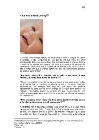 100

4.f.1 Fala Shelia Cooley 214

“Quando uma criança nasce, ela está coberta com o sangue do útero
e carrega o tipo sanguíneo do seu pai ou da sua mãe, ou uma
combinação deles no corpo dela. Isto simboliza que a criança tem a
cobertura da aliança de sangue dos pais, e a aliança de sangue do
casamento deles está sob a cobertura da aliança com Jesus Cristo –
até o tempo em que a criança optar pelo seu relacionamento pessoal
de aliança com Cristo”:
“Portanto, deixará o homem pai e mão e se unirá à sua
mulher, e serão dois numa só carne”.215
“Ele deve canalizar a sua força para proteger a sua esposa em todas
as áreas da vida, no espírito, na alma e no corpo. Portanto, deve ser
estabelecido, no coração dos rapazes, que cada um precisa
apresentar-se para aquela nova aliança de sangue sem pecado ou
mácula, incorrupto, aceitável, virgem em sua masculinidade; um
príncipe encantado para uma virgem, e entrar na aliança de sangue
do casamento”:
“Vós, maridos, amai vossa mulher, como também Cristo amou
a igreja e a si mesmo se entregou a ela”.216

A mulher foi a segunda pessoa que Deus criou e a que mais
demorou para ser feita. É mais frágil fisicamente que o homem,
porém, se observarmos o perfil de mulher virtuosa que está
descrito em Provérbios de Salomão 31, ficaremos estupefatos
214

Shelia Cooley; “O Porque do Hímen”;Tradução de Maria Eugênia da silva Fernandes;Graça
Artes Gráficas e Editora Ltda; 2002;RJ.
215
Mat 19:5.
216

Efésios 5:25.

 