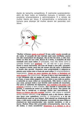 101

diante de tamanha competência. É realmente surpreendente:
além de fazer todos os trabalhos manuais, é também uma
excelente empreendedora e administradora. É o retrato da
mulher liberta por Jesus. É extraordinária, e certamente os
homens para alcançar tal mulher devem ser parecidos com
Jesus:

“Mulher virtuosa quem a achará? O seu valor muito excede ao
de rubis. O coração do seu marido está nela confiado; assim
ele não necessitará de despojo. Ela só lhe faz bem, e não mal,
todos os dias da sua vida. Busca lã e linho, e trabalha de boa
vontade com suas mãos (é prendada, mas não idiota como a

cantada Amélia que gostava -??- de não ter o que comer).

Como o navio mercante, ela traz de longe o seu pão. Levantase, mesmo à noite, para dar de comer aos da casa, e distribuir
a tarefa das servas. Examina uma propriedade e adquire-a;
planta uma vinha com o fruto de suas mãos (é empreendedora,
negociante). Cinge os seus lombos de força, e fortalece os
seus braços (faz exercícios). Vê que é boa a sua mercadoria; e
a sua lâmpada não se apaga de noite. Estende as suas mãos
ao fuso, e suas mãos pegam na roca. Abre a sua mão ao pobre,
e estende as suas mãos ao necessitado. Não teme a neve na
sua casa, porque toda a sua família está vestida de escarlata.
Faz para si cobertas de tapeçaria; seu vestido é de seda e de
púrpura (vaidosa e bem tratada. Seu marido é conhecido nas
portas, e assenta-se entre os anciãos da terra. Faz panos de
linho fino e vende-os, e entrega cintos aos mercadores. A
força e a honra são seu vestido (porém, não coloca a vaidade
acima desses valores), e se alegrará com o dia futuro. Abre a
sua boca com sabedoria (estuda, é inteligente), e a lei da
beneficência está na sua língua. Está atenta ao andamento da
casa, e não come o pão da preguiça. Levantam-se seus filhos e
chamam-na bem-aventurada; seu marido também, e ele a
louva. Muitas filhas têm procedido virtuosamente, mas tu és,
de todas, a mais excelente! Enganosa é a beleza e vã a

 