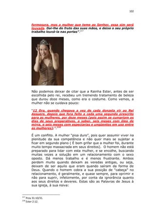 102

formosura, mas a mulher que teme ao Senhor, essa sim será
louvada. Dai-lhe do fruto das suas mãos, e deixe o seu próprio
trabalho louvá-la nas portas”.217

Não podemos deixar de citar que a Rainha Ester, antes de ser
escolhida pelo rei, recebeu um tremendo tratamento de beleza
que durou doze meses, como era o costume. Como vemos, a
mulher não se cuidava pouco:
“12 Ora, quando chegava a vez de cada donzela vir ao Rei
Assuero, depois que fora feito a cada uma segundo prescrito
para as mulheres, por doze meses (pois assim se cumpriam os
dias de seus preparativos, a saber, seis meses com óleo de
mirra, e seis meses com especiarias e ungüentos em uso entre
as mulheres);”.218

É um conflito. A mulher “pisa duro”, pois quer assumir viver na
plenitude da sua competência e não quer mais se sujeitar a
ficar em segundo plano ( É bom grifar que a mulher foi, durante
muito tempo massacrada em seus direitos). O homem não está
preparado para lidar com esta mulher, e se encolhe, buscando
muitas vezes a solução em um relacionamento com o sexo
oposto. Dá menos trabalho e é menos frustrante. Ambos
perdem muito quando deixam as veredas antigas, ou seja,
deixam de ser aquilo que eram quando saíram da forma de
Deus. Quando o homem cobra a sua posição de “cabeça” no
relacionamento, é geralmente, e quase sempre, para oprimir e
não para suprir, infelizmente, por conta da ignorância quanto
aos seus direitos e deveres. Estas são as Palavras de Jesus à
sua igreja, à sua noiva:

217
218

Prov 31:10/31.
Ester 2:12.

 