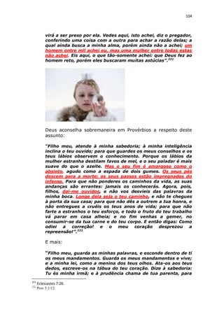 104

virá a ser preso por ela. Vedes aqui, isto achei, diz o pregador,
conferindo uma coisa com a outra para achar a razão delas; a
qual ainda busca a minha alma, porém ainda não a achei; um
homem entre mil achei eu, mas uma mulher entre todas estas
não achei. Eis aqui, o que tão-somente achei: que Deus fez ao
homem reto, porém eles buscaram muitas astúcias”.221

Deus aconselha sobremaneira em Provérbios a respeito deste
assunto:
“Filho meu, atende à minha sabedoria; à minha inteligência
inclina o teu ouvido; para que guardes os meus conselhos e os
teus lábios observem o conhecimento. Porque os lábios da
mulher estranha destilam favos de mel, e o seu paladar é mais
suave do que o azeite. Mas o seu fim é amargoso como o
absinto, agudo como a espada de dois gumes. Os seus pés
descem para a morte; os seus passos estão impregnados do
inferno. Para que não ponderes os caminhos da vida, as suas
andanças são errantes: jamais os conhecerás. Agora, pois,
filhos, dai-me ouvidos, e não vos desvieis das palavras da
minha boca. Longe dela seja o teu caminho, e não te chegues
à porta da sua casa; para que não dês a outrem a tua honra, e
não entregues a cruéis os teus anos de vida; para que não
farte a estranhos o teu esforço, e todo o fruto do teu trabalho
vá parar em casa alheia; e no fim venhas a gemer, no
consumir-se da tua carne e do teu corpo. E então digas: Como
odiei
a
correção!
e
o
meu
coração
desprezou
a
repreensão!”.222

E mais:
“Filho meu, guarda as minhas palavras, e esconde dentro de ti
os meus mandamentos. Guarda os meus mandamentos e vive;
e a minha lei, como a menina dos teus olhos. Ata-os aos teus
dedos, escreve-os na tábua do teu coração. Dize à sabedoria:
Tu és minha irmã; e à prudência chama de tua parenta, para
221

Eclesiastes 7:26.

222

Prov 5:1/12.

 