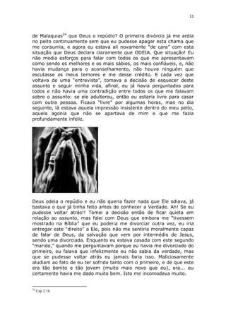 11

de Malaquias24 que Deus o repúdio? O primeiro divórcio já me ardia
no peito continuamente sem que eu pudesse apagar esta chama que
me consumia, e agora eu estava ali novamente “de cara” com esta
situação que Deus declara claramente que ODEIA. Que situação! Eu
não media esforços para falar com todos os que me apresentavam
como sendo os melhores e os mais sábios, os mais confiáveis, e, não
havia mudança para o aconselhamento, não houve ninguém que
escutasse os meus temores e me desse crédito. E cada vez que
voltava de uma “entrevista”, tomava a decisão de esquecer deste
assunto e seguir minha vida, afinal, eu já havia perguntados para
todos e não havia uma contradição entre todos os que me falavam
sobre o assunto: se ele adulterou, então eu estaria livre para casar
com outra pessoa. Ficava “livre” por algumas horas, mas no dia
seguinte, lá estava aquela impressão insistente dentro do meu peito,
aquela agonia que não se apartava de mim e que me fazia
profundamente infeliz.

Deus odeia o repúdio e eu não queria fazer nada que Ele odiava, já
bastava o que já tinha feito antes de conhecer a Verdade. Ah! Se eu
pudesse voltar atrás!! Tomei a decisão então de ficar quieta em
relação ao assunto, mas falei com Deus que embora me “tivessem
mostrado na Bíblia” que eu poderia me divorciar outra vez, eu iria
entregar este “direito” a Ele, pois não me sentiria moralmente capaz
de falar de Deus, da salvação que vem por intermédio de Jesus,
sendo uma divorciada. Enquanto eu estava casada com este segundo
“marido,” quando me perguntavam porque eu havia me divorciado do
primeiro, eu falava que infelizmente eu não sabia da verdade, mas
que se pudesse voltar atrás eu jamais faria isso. Maliciosamente
aludiam ao fato de eu ter sofrido tanto com o primeiro, e de que este
era tão bonito e tão jovem (muito mais novo que eu), ora... eu
certamente havia me dado muito bem. Isto me incomodava muito.

24

Cap 2:16.

 