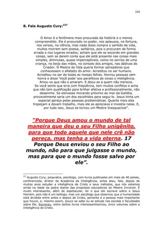 110

8. Fala Augusto Cury:227
O Amor é o fenômeno mais procurado da história e o menos
compreendido. Ele é procurado no poder, nos aplausos, na fortuna,
nos versos, na ciência, mas nada disso compra o sentido da vida,
muitos morrem sem poesia, solitários, pois o procuram de forma
errada e nos lugares errados; acham que ele se esconde em grandes
coisas, sem se darem conta que ele está presente nas coisas mais
simples, diminutas, quase imperceptíveis, como no sorriso de uma
criança, no beijo das mães, no consolo dos amigos, nas dádivas do
Criador. O Mestre da Vida queria formar pensadores que
conhecessem o alfabeto do amor. Acreditou no ser humano.
Acreditou no ser de todas as nossas falhas. Honrou pessoas sem
honra e disse ‘Você pode’ aos paralíticos de corpo e inteligência.
Amou os que não o amaram. E doou-se a quem não merecia.
Se você sente que erra com freqüência, tem muitos conflitos e acha
que não tem qualificação para brilhar afetiva e profissionalmente, não
desanime. Se estivesse morando próximo ao mar da Galiléia,
provavelmente seria um dos escolhidos para segui-lo. Jesus tinha um
especial apreço pelas pessoas problemáticas. Quanto mais elas
tropeçam e davam trabalho, mais ele as apreciava e investia nelas. E,
por tudo isso, Jesus se tornou um Mestre Inesquecível”.

“Porque Deus amou o mundo de tal
maneira que deu o seu Filho unigênito,
para que todo aquele que nele crê não
pereça, mas tenha a vida eterna. 17
Porque Deus enviou o seu Filho ao
mundo, não para que julgasse o mundo,
mas para que o mundo fosse salvo por
ele”.
227

Augusto Cury, psiquiatra, psicólogo, com livros publicados em mais de 40 países,
conferencista, diretor da Academia da Inteligência, antes ateu, fala, depois de
muitos anos estudar a inteligência de Cristo e seus métodos, que nós estamos
ainda na idade da pedra diante das propostas educadoras do Mestre Invisível. É
muito interessante, além de espetacular, ler o que ele escreve sobre o Jesus
Homem, pois não é um teólogo, mas um psicólogo que observou que a humanidade
está dividida entre antes e depois de Cristo, portanto é a pessoa mais importante
que houve, e, mesmo assim, pouco se sabe ou se estuda nas escolas e faculdades
sobre Ele. Escreveu, entre tantos livros interessantíssimos, cinco volumes sobre a
Inteligência de Cristo.

 