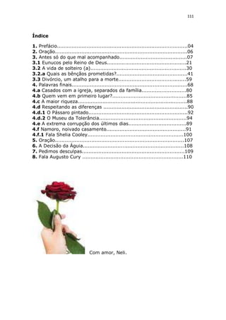 111

Índice
1. Prefácio...............................................................................04
2. Oração................................................................................06
3. Antes só do que mal acompanhado.........................................07
3.1 Eunucos pelo Reino de Deus................................................21
3.2 A vida de solteiro (a)..........................................................30
3.2.a Quais as bênçãos prometidas?...........................................41
3.3 Divórcio, um atalho para a morte.........................................59
4. Palavras finais......................................................................68
4.a Casados com a igreja, separados da família...........................80
4.b Quem vem em primeiro lugar?.............................................85
4.c A maior riqueza..................................................................88
4.d Respeitando as diferenças ...................................................90
4.d.1 O Pássaro pintado............................................................92
4.d.2 O Museu da Tolerância.....................................................94
4.e A extrema corrupção dos últimos dias...................................89
4.f Namoro, noivado casamento................................................91
4.f.1 Fala Shelia Cooley..........................................................100
5. Oração..............................................................................107
6. A Decisão da Águia.............................................................108
7. Pedimos desculpas..............................................................109
8. Fala Augusto Cury .............................................................110

Com amor, Neli.

 
