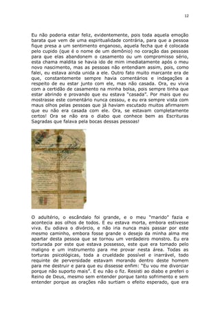 12

Eu não poderia estar feliz, evidentemente, pois toda aquela emoção
barata que vem de uma espiritualidade contrária, para que a pessoa
fique presa a um sentimento enganoso, aquela fecha que é colocada
pelo cupido (que é o nome de um demônio) no coração das pessoas
para que elas abandonem o casamento ou um compromisso sério,
esta chama maldita se havia ido de mim imediatamente após o meu
novo nascimento, mas as pessoas não entendiam assim, pois, como
falei, eu estava ainda unida a ele. Outro fato muito marcante era de
que, constantemente sempre havia comentários e indagações a
respeito de eu estar junto com ele, mas não casada. Ora, eu vivia
com a certidão de casamento na minha bolsa, pois sempre tinha que
estar abrindo e provando que eu estava “casada”. Por mais que eu
mostrasse este comentário nunca cessou, e eu era sempre vista com
maus olhos pelas pessoas que já haviam escutado muitos afirmarem
que eu não era casada com ele. Ora, se estavam completamente
certos! Ora se não era o diabo que conhece bem as Escrituras
Sagradas que falava pela bocas dessas pessoas!

O adultério, o escândalo foi grande, e o meu “marido” fazia e
acontecia aos olhos de todos. E eu estava morta, embora estivesse
viva. Eu odiava o divórcio, e não iria nunca mais passar por este
mesmo caminho, embora fosse grande o desejo da minha alma me
apartar desta pessoa que se tornou um verdadeiro monstro. Eu era
torturada por este que estava possesso, este que era tomado pelo
maligno e um instrumento para me provar nesta área. Todas as
torturas psicológicas, toda a crueldade possível e inarrável, todo
requinte de perversidade estavam morando dentro deste homem
para me destruir e para que eu dissesse enfim: “Eu vou me divorciar
porque não suporto mais”. E eu não o fiz. Resisti ao diabo e preferi o
Reino de Deus, mesmo sem entender porque tanto sofrimento e sem
entender porque as orações não surtiam o efeito esperado, que era

 