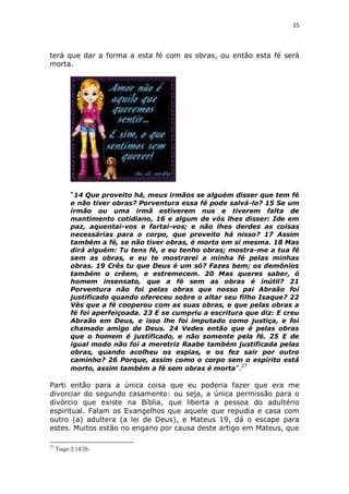 15

terá que dar a forma a esta fé com as obras, ou então esta fé será
morta.

“14 Que proveito há, meus irmãos se alguém disser que tem fé
e não tiver obras? Porventura essa fé pode salvá-lo? 15 Se um
irmão ou uma irmã estiverem nus e tiverem falta de
mantimento cotidiano, 16 e algum de vós lhes disser: Ide em
paz, aquentai-vos e fartai-vos; e não lhes derdes as coisas
necessárias para o corpo, que proveito há nisso? 17 Assim
também a fé, se não tiver obras, é morta em si mesma. 18 Mas
dirá alguém: Tu tens fé, e eu tenho obras; mostra-me a tua fé
sem as obras, e eu te mostrarei a minha fé pelas minhas
obras. 19 Crês tu que Deus é um só? Fazes bem; os demônios
também o crêem, e estremecem. 20 Mas queres saber, ó
homem insensato, que a fé sem as obras é inútil? 21
Porventura não foi pelas obras que nosso pai Abraão foi
justificado quando ofereceu sobre o altar seu filho Isaque? 22
Vês que a fé cooperou com as suas obras, e que pelas obras a
fé foi aperfeiçoada. 23 E se cumpriu a escritura que diz: E creu
Abraão em Deus, e isso lhe foi imputado como justiça, e foi
chamado amigo de Deus. 24 Vedes então que é pelas obras
que o homem é justificado, e não somente pela fé. 25 E de
igual modo não foi a meretriz Raabe também justificada pelas
obras, quando acolheu os espias, e os fez sair por outro
caminho? 26 Porque, assim como o corpo sem o espírito está
morto, assim também a fé sem obras é morta ”.27

Parti então para a única coisa que eu poderia fazer que era me
divorciar do segundo casamento: ou seja, a única permissão para o
divórcio que existe na Bíblia, que liberta a pessoa do adultério
espiritual. Falam os Evangelhos que aquele que repudia e casa com
outro (a) adultera (a lei de Deus), e Mateus 19, dá o escape para
estes. Muitos estão no engano por causa deste artigo em Mateus, que
27

Tiago 2:14/26.

 