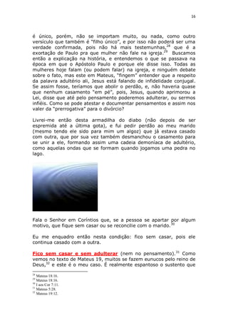 16

é único, porém, não se importam muito, ou nada, como outro
versículo que também é “filho único”, e por isso não poderá ser uma
verdade confirmada, pois não há mais testemunhas,28 que é a
exortação de Paulo pra que mulher não fale na igreja.29 Buscamos
então a explicação na história, e entendemos o que se passava na
época em que o Apóstolo Paulo e porque ele disse isso. Todas as
mulheres hoje falam (ou podem falar) na igreja, e ninguém debate
sobre o fato, mas este em Mateus, “fingem” entender que a respeito
da palavra adultério ali, Jesus está falando de infidelidade conjugal.
Se assim fosse, teríamos que abolir o perdão, e, não haveria quase
que nenhum casamento “em pé”, pois, Jesus, quando aprimorou a
Lei, disse que até pelo pensamento poderemos adulterar, ou sermos
infiéis. Como se pode atestar e documentar pensamentos e assim nos
valer da “prerrogativa” para o divórcio?
Livrei-me então desta armadilha do diabo (não depois de ser
espremida até a última gota), e fui pedir perdão ao meu marido
(mesmo tendo ele sido para mim um algoz) que já estava casado
com outra, que por sua vez também desmanchou o casamento para
se unir a ele, formando assim uma cadeia demoníaca de adultério,
como aquelas ondas que se formam quando jogamos uma pedra no
lago.

Fala o Senhor em Coríntios que, se a pessoa se apartar por algum
motivo, que fique sem casar ou se reconcilie com o marido. 30
Eu me enquadro então nesta condição: fico sem casar, pois ele
continua casado com a outra.
Fico sem casar e sem adulterar (nem no pensamento).31 Como
vemos no texto de Mateus 19, muitos se fazem eunucos pelo reino de
Deus,32 e este é o meu caso. É realmente espantoso o sustento que
28

Mateus 18:16.
Mateus 18:16.
30
I aos Cor 7:11.
31
Mateus 5:28.
32
Mateus 19:12.
29

 