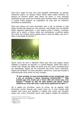 17

Deus dá a cada um que vive uma situação semelhante: ou porque
nasceram assim, ou porque foram feitos assim pelos homens, ou
porque se fizeram assim pelo Reino de Deus. E uma situação
sobrenatural que serve de exemplo para quebrar tabus, preconceitos
e muitos enfim possam se enquadrar na vida sem se sentirem
excluídos ou destituídos.
Dizia que estava em outra dimensão, pois o sol, as plantas, a vida
deste mundo não estava ao meu alcance, mas depois que me libertei
deste segundo casamento, o que estava preto e branco, começou
outra ver a colorir, e Deus, outra vez comandava o próximo passo
que seria me mandar como ovelha para o meio de lobos, que era ir
para a Faculdade de Direito.33

Assim como foi com o Apóstolo Paulo que teve que pregar coisas
inéditas e suportar as agruras e o contra-ataque, assim tem sido a
minha vida. Depois de voltar ao ponto que caí, como comanda Deus
em Apocalipse, depois de me converter dos meus maus caminhos,
depois de confessar os meus pecados e deixá-los, a paz que excede o
entendimento reina enfim no meu coração:
“O que encobre as suas transgressões nunca prosperará, mas
o que as confessa e deixa, alcançará misericórdia”.34 “Não
penseis que vim trazer paz à terra. Não vim trazer paz, mas
espada”.35“Desde os dias de João Batista até agora, faz-se
violência ao reino dos céus, e pela força apoderam-se dele”.36

Há a opção em Coríntios, como já vimos, de se apartar (não
divorciar), porém ficando sem casar como eu. O meu marido está
casado com outra que também é casada com outro que também
casou com outra, formando assim uma cadeia maldita de adultério
33

Relato este fato no texto: “Testemunhos”.
Prov 28:13.
35
Mateus 10:34.
36
Mateus 11:12.
34

 