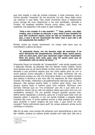 18

que tem lesado a vida de muitas crianças, e tudo começou com a
minha decisão “inocente” de me divorciar um dia. Deus sabe como
vai resolver o que falta, mas neste momento Deus é testemunha
junto comigo do meu casamento e me tem perdoado, refinado e
livrado. Se pudesse escolher ficaria como estou, pois Deus me
sustenta, me capacita e me supre a cada instante:
“Pois o teu criador é o teu marido”. 37 “Isto, porém, vos digo,
irmãos, que o tempo se abrevia; o que resta é que também os
que têm mulheres sejam como se não as tivessem; De sorte
que, o que a dá em casamento faz bem; mas o que não a dá
em casamento faz melhor”. 38

Muitas vezes as coisas acontecem na nossa vida para que se
manifestem a glória de Deus:
“E, passando Jesus, viu um homem cego de nascença. E os
seus discípulos lhe perguntaram, dizendo: Rabi, quem pecou,
este ou seus pais, para que nascesse cego? Jesus respondeu:
Nem ele pecou nem seus pais; mas foi assim para que se
manifestem nele as obras de Deus”. 39

Enquanto fiquei na situação de “arrependida”, mas ainda casada com
o segundo marido, as pessoas não me davam muito crédito. Havia
uma pessoa que eu já havia falado muitas vezes sobre o fato dele ter
deixado a sua primeira esposa que era meio afoita para se unir a
outra pessoa muito educada e bonita. Em dado momento ele me
questionava porque eu não me divorciava deste e eu repetia sempre
que odiava o divórcio e por isso não me separava do meu segundo
marido. Ele então, maliciosa e acusadoramente retrucou que eu não o
deixava, não porque queria fazer o melhor para Deus, mas sim
porque queria fazer o melhor para mim mesma. Afirmava com
sorrisos irônicos que eu “me arrastava” por ele e que este era o
verdadeiro motivo de eu não me separar deste que para mim era um
verdadeiro carrasco. Foi um grande choque quando escutei isso.
Sofria tanto rejeitando o divórcio, para ter a moral para falar com as
pessoas sobre o assunto, e me via sendo tratada e julgada desta
maneira tão cruel. E como poderia provar a esta pessoa que estava
para cometer o maior engano da sua vida, o que havia no meu
coração? Tanto sofrimento para quê? As coisas estavam ainda muito
confusas e inviáveis.
Não foi só este, mas muitos me olhavam com desconfiança e sem me
dar crédito, porque eu estava ainda casada com este que não era o
37

Isaías 54:5.
I aos Cor 7:29,38.
39
João 9:1/3.
38

 