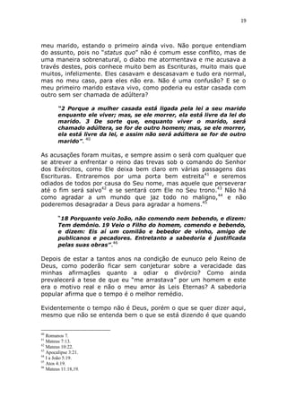 19

meu marido, estando o primeiro ainda vivo. Não porque entendiam
do assunto, pois no “status quo” não é comum esse conflito, mas de
uma maneira sobrenatural, o diabo me atormentava e me acusava a
través destes, pois conhece muito bem as Escrituras, muito mais que
muitos, infelizmente. Eles casavam e descasavam e tudo era normal,
mas no meu caso, para eles não era. Não é uma confusão? E se o
meu primeiro marido estava vivo, como poderia eu estar casada com
outro sem ser chamada de adúltera?
“2 Porque a mulher casada está ligada pela lei a seu marido
enquanto ele viver; mas, se ele morrer, ela está livre da lei do
marido. 3 De sorte que, enquanto viver o marido, será
chamado adúltera, se for de outro homem; mas, se ele morrer,
ela está livre da lei, e assim não será adúltera se for de outro
40
marido”.

As acusações foram muitas, e sempre assim o será com qualquer que
se atrever a enfrentar o reino das trevas sob o comando do Senhor
dos Exércitos, como Ele deixa bem claro em várias passagens das
Escrituras. Entraremos por uma porta bem estreita41 e seremos
odiados de todos por causa do Seu nome, mas aquele que perseverar
até o fim será salvo42 e se sentará com Ele no Seu trono.43 Não há
como agradar a um mundo que jaz todo no maligno, 44 e não
poderemos desagradar a Deus para agradar a homens.45
“18 Porquanto veio João, não comendo nem bebendo, e dizem:
Tem demônio. 19 Veio o Filho do homem, comendo e bebendo,
e dizem: Eis aí um comilão e bebedor de vinho, amigo de
publicanos e pecadores. Entretanto a sabedoria é justificada
pelas suas obras”.46

Depois de estar a tantos anos na condição de eunuco pelo Reino de
Deus, como poderão ficar sem conjeturar sobre a veracidade das
minhas afirmações quanto a odiar o divórcio? Como ainda
prevalecerá a tese de que eu “me arrastava” por um homem e este
era o motivo real e não o meu amor às Leis Eternas? A sabedoria
popular afirma que o tempo é o melhor remédio.
Evidentemente o tempo não é Deus, porém o que se quer dizer aqui,
mesmo que não se entenda bem o que se está dizendo é que quando

40

Romanos 7.
Mateus 7:13.
42
Mateus 10:22.
43
Apocalipse 3:21.
44
I a João 5:19.
45
Atos 4:19.
46
Mateus 11:18,19.
41

 