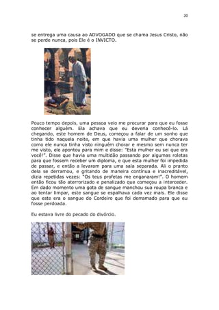 20

se entrega uma causa ao ADVOGADO que se chama Jesus Cristo, não
se perde nunca, pois Ele é o INVICTO.

Pouco tempo depois, uma pessoa veio me procurar para que eu fosse
conhecer alguém. Ela achava que eu deveria conhecê-lo. Lá
chegando, este homem de Deus, começou a falar de um sonho que
tinha tido naquela noite, em que havia uma mulher que chorava
como ele nunca tinha visto ninguém chorar e mesmo sem nunca ter
me visto, ele apontou para mim e disse: ”Esta mulher eu sei que era
você!”. Disse que havia uma multidão passando por algumas roletas
para que fossem receber um diploma, e que esta mulher foi impedida
de passar, e então a levaram para uma sala separada. Ali o pranto
dela se derramou, e gritando de maneira contínua e inacreditável,
dizia repetidas vezes: “Os teus profetas me enganaram!”. O homem
então ficou tão aterrorizado e penalizado que começou a interceder.
Em dado momento uma gota de sangue manchou sua roupa branca e
ao tentar limpar, este sangue se espalhava cada vez mais. Ele disse
que este era o sangue do Cordeiro que foi derramado para que eu
fosse perdoada.
Eu estava livre do pecado do divórcio.

 