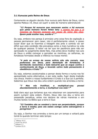 21

3.1 Eunucos pelo Reino de Deus
Certamente se alguém decidiu ficar eunuco pelo Reino de Deus, como
aponta Mateus 19, Deus vai suprir a este de maneira sobrenatural:
“12 Porque há eunucos que nasceram assim; e há eunucos
que pelos homens foram feitos tais; e outros há que a si
mesmos se fizeram eunucos por causa do reino dos céus.
Quem pode aceitar isso, aceite-o”.47

Ou seja, embora nos pareça à princípio uma coisa fora de cogitação a
pessoa permanecer sem casar, isto é perfeitamente viável, e posso
ousar dizer que se fizermos a listagem dos prós e contras vai ser
difícil que esta condição não prevaleça como a mais lucrativa na vida
de qualquer pessoa. O leitor vai ter que ter paciência para não ser
apressado no julgamento deste fato, mas antes deve meditar nas Leis
de Deus e então começar a perceber as mentiras, os sofismas, as
fortalezas formadas desde a infância na nossa mente:
“4 pois as armas da nossa milícia não são carnais, mas
poderosas em Deus, para demolição de fortalezas; 5
derribando raciocínios e todo baluarte que se ergue contra o
conhecimento de Deus, e levando cativo todo pensamento à
obediência a Cristo”.48

Ou seja, estamos acostumados a pensar desta forma e nunca nos foi
apresentado outra alternativa, e por esta razão, fugir desta tradição
nos choca. Porém o nosso fundamento é Cristo e a Sua Lei é perfeita.
Sabemos que Deus nos deu uma ordem quando nos arrendou a terra:
“7
Mas
vós
frutificai,
e
multiplicai-vos;
abundantemente a terra, e multiplicai-vos nela”.49

povoai

Está claro aqui que teríamos que nos relacionar em casamentos para
assim cumprir esta ordem. Porém, Deus não nos deu a terra em
possessão perpétua, antes nos declara de várias maneiras e em
muitos textos na Bíblia que a terra é Sua:
“23 Também não se venderá a terra em perpetuidade, porque
a terra é minha; pois vós estais comigo como estrangeiros e
peregrinos”.50

Ou seja, o Senhor nos arrendou a terra por um tempo e voltará pata
tomá-la quando terminar este tempo:
“47 Mateus 19:12.
48
II aos Cor 10:4,5.
49
Gênesis 1:7.
50
Levítico 25:23.

 