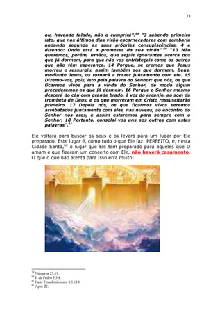 23

ou, havendo falado, não o cumprirá”.59 “3 sabendo primeiro
isto, que nos últimos dias virão escarnecedores com zombaria
andando segundo as suas próprias concupiscências, 4 e
dizendo: Onde está a promessa da sua vinda”.60 “13 Não
queremos, porém, irmãos, que sejais ignorantes acerca dos
que já dormem, para que não vos entristeçais como os outros
que não têm esperança. 14 Porque, se cremos que Jesus
morreu e ressurgiu, assim também aos que dormem, Deus,
mediante Jesus, os tornará a trazer juntamente com ele. 15
Dizemo-vos, pois, isto pela palavra do Senhor: que nós, os que
ficarmos vivos para a vinda do Senhor, de modo algum
precederemos os que já dormem. 16 Porque o Senhor mesmo
descerá do céu com grande brado, à voz do arcanjo, ao som da
trombeta de Deus, e os que morreram em Cristo ressuscitarão
primeiro. 17 Depois nós, os que ficarmos vivos seremos
arrebatados juntamente com eles, nas nuvens, ao encontro do
Senhor nos ares, e assim estaremos para sempre com o
Senhor. 18 Portanto, consolai-vos uns aos outros com estas
palavras”.61

Ele voltará para buscar os seus e os levará para um lugar por Ele
preparado. Este lugar é, como tudo o que Ele faz: PERFEITO, e, nesta
Cidade Santa,62 o lugar que Ele tem preparado para aqueles que O
amam e que fizeram um concerto com Ele, não haverá casamento.
O que o que não atenta para isso erra muito:

59

Números 23;19.
II de Pedro 3:3,4.
61
I aos Tessalonicenses 4:13/18.
62
Apoc 21.
60

 