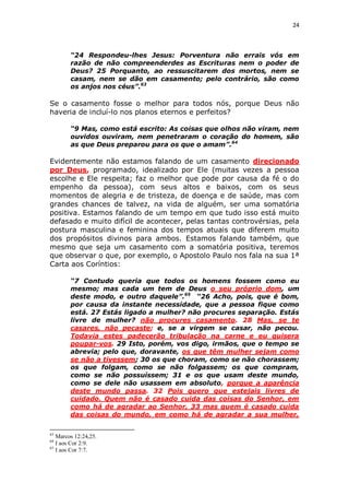 24

“24 Respondeu-lhes Jesus: Porventura não errais vós em
razão de não compreenderdes as Escrituras nem o poder de
Deus? 25 Porquanto, ao ressuscitarem dos mortos, nem se
casam, nem se dão em casamento; pelo contrário, são como
os anjos nos céus”.63

Se o casamento fosse o melhor para todos nós, porque Deus não
haveria de incluí-lo nos planos eternos e perfeitos?
“9 Mas, como está escrito: As coisas que olhos não viram, nem
ouvidos ouviram, nem penetraram o coração do homem, são
as que Deus preparou para os que o amam”.64

Evidentemente não estamos falando de um casamento direcionado
por Deus, programado, idealizado por Ele (muitas vezes a pessoa
escolhe e Ele respeita; faz o melhor que pode por causa da fé o do
empenho da pessoa), com seus altos e baixos, com os seus
momentos de alegria e de tristeza, de doença e de saúde, mas com
grandes chances de talvez, na vida de alguém, ser uma somatória
positiva. Estamos falando de um tempo em que tudo isso está muito
defasado e muito difícil de acontecer, pelas tantas controvérsias, pela
postura masculina e feminina dos tempos atuais que diferem muito
dos propósitos divinos para ambos. Estamos falando também, que
mesmo que seja um casamento com a somatória positiva, teremos
que observar o que, por exemplo, o Apostolo Paulo nos fala na sua 1ª
Carta aos Coríntios:
“7 Contudo queria que todos os homens fossem como eu
mesmo; mas cada um tem de Deus o seu próprio dom, um
deste modo, e outro daquele”.65 “26 Acho, pois, que é bom,
por causa da instante necessidade, que a pessoa fique como
está. 27 Estás ligado a mulher? não procures separação. Estás
livre de mulher? não procures casamento. 28 Mas, se te
casares, não pecaste; e, se a virgem se casar, não pecou.
Todavia estes padecerão tribulação na carne e eu quisera
poupar-vos. 29 Isto, porém, vos digo, irmãos, que o tempo se
abrevia; pelo que, doravante, os que têm mulher sejam como
se não a tivessem; 30 os que choram, como se não chorassem;
os que folgam, como se não folgassem; os que compram,
como se não possuíssem; 31 e os que usam deste mundo,
como se dele não usassem em absoluto, porque a aparência
deste mundo passa. 32 Pois quero que estejais livres de
cuidado. Quem não é casado cuida das coisas do Senhor, em
como há de agradar ao Senhor, 33 mas quem é casado cuida
das coisas do mundo, em como há de agradar a sua mulher,
63

Marcos 12:24,25.
I aos Cor 2:9.
65
I aos Cor 7:7.
64

 