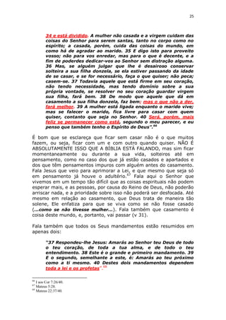 25

34 e está dividido. A mulher não casada e a virgem cuidam das
coisas do Senhor para serem santas, tanto no corpo como no
espírito; a casada, porém, cuida das coisas do mundo, em
como há de agradar ao marido. 35 E digo isto para proveito
vosso; não para vos enredar, mas para o que é decente, e a
fim de poderdes dedicar-vos ao Senhor sem distração alguma.
36 Mas, se alguém julgar que lhe é desairoso conservar
solteira a sua filha donzela, se ela estiver passando da idade
de se casar, e se for necessário, faça o que quiser; não peca;
casem-se. 37 Todavia aquele que está firme em seu coração,
não tendo necessidade, mas tendo domínio sobre a sua
própria vontade, se resolver no seu coração guardar virgem
sua filha, fará bem. 38 De modo que aquele que dá em
casamento a sua filha donzela, faz bem; mas o que não a der,
fará melhor. 39 A mulher está ligada enquanto o marido vive;
mas se falecer o marido, fica livre para casar com quem
quiser, contanto que seja no Senhor. 40 Será, porém, mais
feliz se permanecer como está, segundo o meu parecer, e eu
penso que também tenho o Espírito de Deus”.66

É bom que se esclareça que ficar sem casar não é o que muitos
fazem, ou seja, ficar com um e com outro quando quiser. NÃO É
ABSOLUTAMENTE ISSO QUE A BÍBLIA ESTÁ FALANDO, mas sim ficar
momentaneamente ou durante a sua vida, solteiros até em
pensamento, como no caso dos que já estão casados e apartados e
dos que têm pensamentos impuros com alguém antes do casamento.
Fala Jesus que veio para aprimorar a Lei, e que mesmo que seja só
em pensamento já houve o adultério.67 Fala aqui o Senhor que
vivemos em um tempo tão difícil que as coisas espirituais não podem
esperar mais, e as pessoas, por causa do Reino de Deus, não poderão
arriscar nada, e a prioridade sobre isso não poderá ser desfocada. Até
mesmo em relação ao casamento, que Deus trata de maneira tão
solene, Ele enfatiza para que se viva como se não fosse casado
(...como se não tivesse mulher...). Fala também que casamento é
coisa deste mundo, e, portanto, vai passar (v 31).
Fala também que todos os Seus mandamentos estão resumidos em
apenas dois:
“37 Respondeu-lhe Jesus: Amarás ao Senhor teu Deus de todo
o teu coração, de toda a tua alma, e de todo o teu
entendimento. 38 Este é o grande e primeiro mandamento. 39
E o segundo, semelhante a este, é: Amarás ao teu próximo
como a ti mesmo. 40 Destes dois mandamentos dependem
toda a lei e os profetas”.68
66

I aos Cor 7:26/40.
Mateus 5:28.
68
Mateus 22:37/40.
67

 