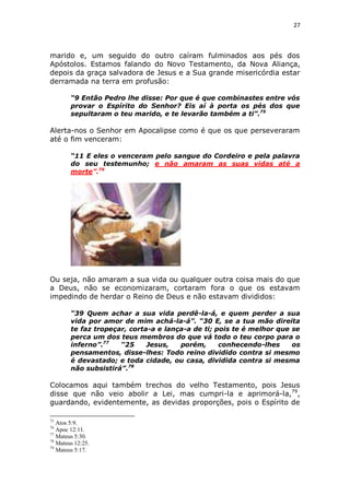27

marido e, um seguido do outro caíram fulminados aos pés dos
Apóstolos. Estamos falando do Novo Testamento, da Nova Aliança,
depois da graça salvadora de Jesus e a Sua grande misericórdia estar
derramada na terra em profusão:
“9 Então Pedro lhe disse: Por que é que combinastes entre vós
provar o Espírito do Senhor? Eis aí à porta os pés dos que
sepultaram o teu marido, e te levarão também a ti”.75

Alerta-nos o Senhor em Apocalipse como é que os que perseveraram
até o fim venceram:
“11 E eles o venceram pelo sangue do Cordeiro e pela palavra
do seu testemunho; e não amaram as suas vidas até a
morte”.76

Ou seja, não amaram a sua vida ou qualquer outra coisa mais do que
a Deus, não se economizaram, cortaram fora o que os estavam
impedindo de herdar o Reino de Deus e não estavam divididos:
“39 Quem achar a sua vida perdê-la-á, e quem perder a sua
vida por amor de mim achá-la-á”. “30 E, se a tua mão direita
te faz tropeçar, corta-a e lança-a de ti; pois te é melhor que se
perca um dos teus membros do que vá todo o teu corpo para o
inferno”.77
“25
Jesus,
porém,
conhecendo-lhes
os
pensamentos, disse-lhes: Todo reino dividido contra si mesmo
é devastado; e toda cidade, ou casa, dividida contra si mesma
não subsistirá”.78

Colocamos aqui também trechos do velho Testamento, pois Jesus
disse que não veio abolir a Lei, mas cumpri-la e aprimorá-la,79,
guardando, evidentemente, as devidas proporções, pois o Espírito de
75

Atos 5:9.
Apoc 12:11.
77
Mateus 5:30.
78
Mateus 12:25.
79
Mateus 5:17.
76

 