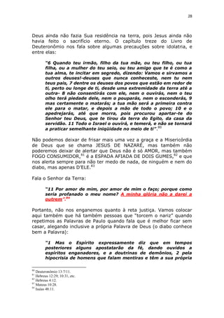 28

Deus ainda não fazia Sua residência na terra, pois Jesus ainda não
havia feito o sacrifício eterno. O capítulo treze do Livro de
Deuteronômio nos fala sobre algumas precauções sobre idolatria, e
entre elas:
“6 Quando teu irmão, filho da tua mãe, ou teu filho, ou tua
filha, ou a mulher do teu seio, ou teu amigo que te é como a
tua alma, te incitar em segredo, dizendo: Vamos e sirvamos a
outros deuses!-deuses que nunca conheceste, nem tu nem
teus pais, 7 dentre os deuses dos povos que estão em redor de
ti, perto ou longe de ti, desde uma extremidade da terra até a
outra- 8 não consentirás com ele, nem o ouvirás, nem o teu
olho terá piedade dele, nem o pouparás, nem o esconderás, 9
mas certamente o matarás; a tua mão será a primeira contra
ele para o matar, e depois a mão de todo o povo; 10 e o
apedrejarás, até que morra, pois procurou apartar-te do
Senhor teu Deus, que te tirou da terra do Egito, da casa da
servidão. 11 Todo o Israel o ouvirá, e temerá, e não se tornará
a praticar semelhante iniqüidade no meio de ti” .80

Não podemos deixar de frisar mais uma vez a graça e a Misericórdia
de Deus que se chama JESUS DE NAZARÉ, mas também não
poderemos deixar de alertar que Deus não é só AMOR, mas também
FOGO CONSUMIDOR,81 é a ESPADA AFIADA DE DOIS GUMES,82 e que
nos alerta sempre para não ter medo de nada, de ninguém e nem do
diabo, mas apenas D’ELE.83
Fala o Senhor da Terra:
“11 Por amor de mim, por amor de mim o faço; porque como
seria profanado o meu nome? A minha glória não a darei a
outrem”.84

Portanto, não nos enganemos quanto à reta justiça. Vamos colocar
aqui também que há também pessoas que “torcem o nariz” quando
repetimos as Palavras de Paulo quando fala que é melhor ficar sem
casar, alegando inclusive a própria Palavra de Deus (o diabo conhece
bem a Palavra):
“1 Mas o Espírito expressamente diz que em tempos
posteriores alguns apostatarão da fé, dando ouvidos a
espíritos enganadores, e a doutrinas de demônios, 2 pela
hipocrisia de homens que falam mentiras e têm a sua própria
80

Deuteronômio 13:7/11.
Hebreus 12:29; 10:31, etc.
82
Hebreus 4:12.
83
Mateus 10:28.
84
Isaías 48:11.
81

 