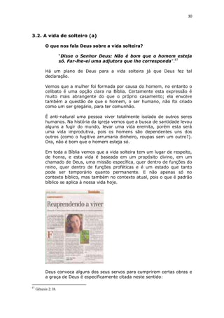 30

3.2. A vida de solteiro (a)
O que nos fala Deus sobre a vida solteira?
“Disse o Senhor Deus: Não é bom que o homem esteja
só. Far-lhe-ei uma adjutora que lhe corresponda”.87
Há um plano de Deus para a vida solteira já que Deus fez tal
declaração.
Vemos que a mulher foi formada por causa do homem, no entanto o
celibato é uma opção clara na Bíblia. Certamente esta expressão é
muito mais abrangente do que o próprio casamento; ela envolve
também a questão de que o homem, o ser humano, não foi criado
como um ser gregário, para ter comunhão.
É anti-natural uma pessoa viver totalmente isolado de outros seres
humanos. Na história da igreja vemos que a busca de santidade levou
alguns a fugir do mundo, levar uma vida eremita, porém esta será
uma vida improdutiva, pois os homens são dependentes uns dos
outros (como o fugitivo arrumaria dinheiro, roupas sem um outro?).
Ora, não é bom que o homem esteja só.
Em toda a Bíblia vemos que a vida solteira tem um lugar de respeito,
de honra, e esta vida é baseada em um propósito divino, em um
chamado de Deus, uma missão específica, quer dentro de funções do
reino, quer dentro de funções proféticas e é um estado que tanto
pode ser temporário quanto permanente. E não apenas só no
contexto bíblico, mas também no contexto atual, pois o que é padrão
bíblico se aplica à nossa vida hoje.

Deus convoca alguns dos seus servos para cumprirem certas obras e
a graça de Deus é especificamente citada neste sentido:
87

Gênesis 2:18.

 