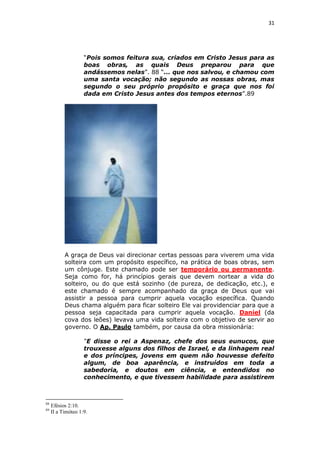 31

“Pois somos feitura sua, criados em Cristo Jesus para as
boas obras, as quais Deus preparou para que
andássemos nelas”. 88 “... que nos salvou, e chamou com
uma santa vocação; não segundo as nossas obras, mas
segundo o seu próprio propósito e graça que nos foi
dada em Cristo Jesus antes dos tempos eternos”.89

A graça de Deus vai direcionar certas pessoas para viverem uma vida
solteira com um propósito específico, na prática de boas obras, sem
um cônjuge. Este chamado pode ser temporário ou permanente.
Seja como for, há princípios gerais que devem nortear a vida do
solteiro, ou do que está sozinho (de pureza, de dedicação, etc.), e
este chamado é sempre acompanhado da graça de Deus que vai
assistir a pessoa para cumprir aquela vocação específica. Quando
Deus chama alguém para ficar solteiro Ele vai providenciar para que a
pessoa seja capacitada para cumprir aquela vocação. Daniel (da
cova dos leões) levava uma vida solteira com o objetivo de servir ao
governo. O Ap. Paulo também, por causa da obra missionária:
“E disse o rei a Aspenaz, chefe dos seus eunucos, que
trouxesse alguns dos filhos de Israel, e da linhagem real
e dos príncipes, jovens em quem não houvesse defeito
algum, de boa aparência, e instruídos em toda a
sabedoria, e doutos em ciência, e entendidos no
conhecimento, e que tivessem habilidade para assistirem

88
89

Efésios 2:10.
II a Timóteo 1:9.

 