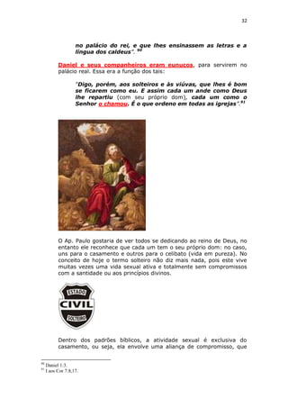 32

no palácio do rei, e que lhes ensinassem as letras e a
língua dos caldeus”. 90
Daniel e seus companheiros eram eunucos, para servirem no
palácio real. Essa era a função dos tais:
“Digo, porém, aos solteiros e às viúvas, que lhes é bom
se ficarem como eu. E assim cada um ande como Deus
lhe repartiu (com seu próprio dom), cada um como o
Senhor o chamou. É o que ordeno em todas as igrejas”.91

O Ap. Paulo gostaria de ver todos se dedicando ao reino de Deus, no
entanto ele reconhece que cada um tem o seu próprio dom: no caso,
uns para o casamento e outros para o celibato (vida em pureza). No
conceito de hoje o termo solteiro não diz mais nada, pois este vive
muitas vezes uma vida sexual ativa e totalmente sem compromissos
com a santidade ou aos princípios divinos.

Dentro dos padrões bíblicos, a atividade sexual é exclusiva do
casamento, ou seja, ela envolve uma aliança de compromisso, que
90
91

Daniel 1:3.
I aos Cor 7:8,17.

 