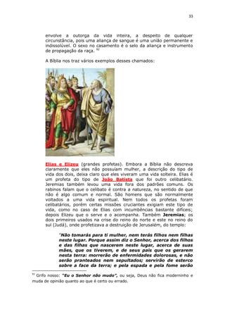 33

envolve a outorga da vida inteira, a despeito de qualquer
circunstância, pois uma aliança de sangue é uma união permanente e
indissolúvel. O sexo no casamento é o selo da aliança e instrumento
de propagação da raça. 92
A Bíblia nos traz vários exemplos desses chamados:

Elias e Elizeu (grandes profetas). Embora a Bíblia não descreva
claramente que eles não possuíam mulher, a descrição do tipo de
vida dos dois, deixa claro que eles viveram uma vida solteira. Elias é
um profeta do tipo de João Batista que foi outro celibatário.
Jeremias também levou uma vida fora dos padrões comuns. Os
rabinos falam que o celibato é contra a natureza, no sentido de que
não é algo comum e normal. São homens que são normalmente
voltados a uma vida espiritual. Nem todos os profetas foram
celibatários, porém certas missões cruciantes exigiam este tipo de
vida, como no caso de Elias com incumbências bastante difíceis;
depois Elizeu que o serve e o acompanha. Também Jeremias; os
dois primeiros usados na crise do reino do norte e este no reino do
sul (Judá), onde profetizava a destruição de Jerusalém, do templo:
“Não tomarás para ti mulher, nem terás filhos nem filhas
neste lugar. Porque assim diz o Senhor, acerca dos filhos
e das filhas que nascerem neste lugar, acerca de suas
mães, que os tiverem, e de seus pais que os gerarem
nesta terra: morrerão de enfermidades dolorosas, e não
serão pranteados nem sepultados; servirão de esterco
sobre a face da terra; e pela espada e pela fome serão
92

Grifo nosso: “Eu o Senhor não mudo”, ou seja, Deus não fica moderninho e
muda de opinião quanto ao que é certo ou errado.

 