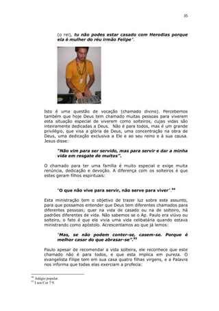 35

(o rei), tu não podes estar casado com Herodias porque
ela é mulher do réu irmão Felipe”.

Isto é uma questão de vocação (chamado divino). Percebemos
também que hoje Deus tem chamado muitas pessoas para viverem
esta situação especial de viverem como solteiros, cujas vidas são
inteiramente dedicadas a Deus. Não é para todos, mas é um grande
privilégio, que visa a glória de Deus, uma concentração na obra de
Deus, uma dedicação exclusiva a Ele e ao seu reino e à sua causa.
Jesus disse:
“Não vim para ser servido, mas para servir e dar a minha
vida em resgate de muitos”.
O chamado para ter uma família é muito especial e exige muita
renúncia, dedicação e devoção. A diferença com os solteiros é que
estes geram filhos espirituais:
“O que não vive para servir, não serve para viver”.94
Esta ministração tem o objetivo de trazer luz sobre este assunto,
para que possamos entender que Deus tem diferentes chamados para
diferentes pessoas; quer na vida de casado ou na de solteiro, há
padrões diferentes de vida. Não sabemos se o Ap. Paulo era viúvo ou
solteiro, o fato é que ele vivia uma vida celibatária quando estava
ministrando como apóstolo. Acrescentamos ao que já lemos:
“Mas, se não podem conter-se, casem-se. Porque é
melhor casar do que abrasar-se”.95
Paulo apesar de recomendar a vida solteira, ele reconhece que este
chamado não é para todos, e que esta implica em pureza. O
evangelista Filipe tem em sua casa quatro filhas virgens, e a Palavra
nos informa que todas elas exerciam a profecia:
94
95

Adágio popular.
I aos Cor 7:9.

 