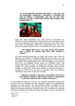36

“E no dia seguinte, partindo dali Paulo, e nós que com
ele estávamos, chegamos a Cesaréia; e, entrando em
casa de Filipe, o evangelista, que era um dos sete,
ficamos com ele. E tinha este quatro filhas virgens, que
profetizavam”.96

Estas são vidas celibatárias que estão dentro do Ministério da
Profecia, de forma temporária ou permanente. Jesus de Nazaré viveu
uma vida celibatária, tanto antes como durante os seus três anos e
seis meses de Ministério. Não temos conhecimento de que Jesus
tivesse se casado ou gerado filhos, na realidade Ele chega a dizer que
“... As raposas têm covis, e as aves do céu têm ninhos,
mas o Filho do homem não tem onde reclinar a
cabeça”.97
Em outras palavras todos tem um lugar onde morar, mas o Filho do
Homem é um solitário. Em Efésios 5 podemos ver que Jesus vive uma
vida celibatária na terra, todavia Ele está destinado a viver uma vida
de casado, sendo apresentado como o Noivo da Igreja. Jesus veio na
terra com um propósito divino, tendo um Ministério curto, não
constituindo família na terra; no entanto Ele realizou o Seu primeiro
milagre em uma cerimônia de casamento, deixando claro que ele
endossa o matrimônio. Além disto, quando os discípulos discutem a
questão do divórcio Ele diz que no princípio Deus não projetou
separação; Jesus toma as palavras de Adão
“...Deixará o homem o seu pai e a sua mãe e unir-se-á a
sua mulher e serão os dois uma só carne.” E acrescenta
“...o que Deus ajuntou não o separe o Homem”.98
A vida solteira só pode ser vivida por um chamado específico e pela Graça
de Deus. Para um chamado de vida celibatária exige-se a necessidade da
aplicação da Graça Divina. Nós não podemos pensar na opção da vida
celibatária por um egoísmo. Há pessoas que querem optar pela vida de
solteiro por opções diversas do chamado divino. Ex: A pessoa que é egoísta
não quer ter trabalho de cuidar do marido, dos filhos, ou seja, não quer ter
96

Atos 21:8,9.
Mateus 8:20.
98
Mates 19.
97

 
