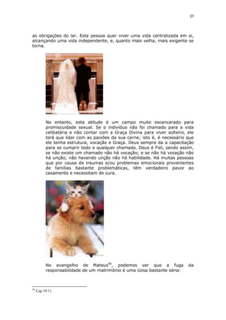 37

as obrigações do lar. Esta pessoa quer viver uma vida centralizada em si,
alcançando uma vida independente, e, quanto mais velha, mais exigente se
torna.

No entanto, esta atitude é um campo muito escancarado para
promiscuidade sexual. Se o indivíduo não foi chamado para a vida
celibatária e não contar com a Graça Divina para viver solteiro, ele
terá que lidar com as paixões da sua carne; isto é, é necessário que
ele tenha estrutura, vocação e Graça. Deus sempre da a capacitação
para se cumprir todo e qualquer chamado. Deus é Fiel, sendo assim,
se não existe um chamado não há vocação; e se não há vocação não
há unção; não havendo unção não há habilidade. Há muitas pessoas
que por causa de traumas e/ou problemas emocionais provenientes
de famílias bastante problemáticas, têm verdadeiro pavor ao
casamento e necessitam de cura.

No evangelho de Mateus99, podemos ver que a fuga
responsabilidade de um matrimônio é uma coisa bastante séria:

99

Cap 19:11.

da

 