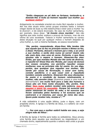 38

“Então chegaram ao pé dele os fariseus, tentando-o, e
dizendo-lhe: É lícito ao homem repudiar sua mulher por
qualquer motivo?
Antigamente na sociedade oriental era muito fácil repudiar a mulher.
Até nos dias atuais entre certos grupos orientais basta o homem
chegar diante de duas ou três testemunhas e dizer para a mulher “eu
te divorcio”, e ele estará divorciado. No caso da mulher samaritana,
por exemplo, Jesus disse: “Já tiveste cinco maridos”. Isto não
significa que esta mulher andava a procura de homens, mas ela era
vítima de uma sociedade. Todavia a mulher samaritana se cansou
desta situação na qual por qualquer motivo o homem despedia de
uma mulher, e, com a mesma facilidade, se casava novamente:
“Ele, porém, respondendo, disse-lhes: Não tendes lido
que aquele que os fez no princípio macho e fêmea os fez,
e disse: Portanto, deixará o homem pai e mãe, e se unirá
a sua mulher, e serão dois numa só carne? Assim não
são mais dois, mas uma só carne. Portanto, o que Deus
ajuntou não o separe o homem. Disseram-lhe eles:
Então, por que mandou Moisés dar-lhe carta de divórcio,
e repudiá-la? Disse-lhes ele: Moisés, por causa da dureza
dos vossos corações, vos permitiu repudiar vossas
mulheres; mas ao princípio não foi assim. Eu vos digo,
porém, que qualquer que repudiar sua mulher, não
sendo por causa de fornicação, e casar com outra,
comete adultério; e o que casar com a repudiada
também comete adultério. Disseram-lhe seus discípulos:
Se assim é a condição do homem relativamente à
mulher, não convém casar (ficaremos presos a uma mulher
eternamente?) era muito fácil para o lado dos homens e
Jesus põe um freio nesta situação). Ele, porém, lhes
disse: Nem todos podem receber esta palavra, mas só
aqueles a quem foi concedido. Porque há eunucos que
assim nasceram do ventre da mãe; e há eunucos que
foram castrados pelos homens; e há eunucos que se
castraram a si mesmos, por causa do reino dos céus.
Quem pode receber isto, receba-o”. 100
A vida celibatária é uma opção bíblica, justa e digna, com um
propósito divino. A Igreja é a família de Deus, e o solteiro vai viver
em família
“... Faz com que a mulher estéril habite em casa, e seja
alegre mãe de filhos”.
A família da Igreja é família para todos os celibatários. Deus proveu
uma família para aqueles que escolheram ou responderam a um
chamado divino, especialmente quando o solteiro está unido a grupos
100

Mateus 19:3/12.

 