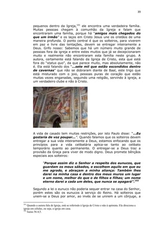 39

pequenos dentro da Igreja,101 ele encontra uma verdadeira família.
Muitas pessoas chegam à comunhão da Igreja e falam que
encontraram uma família, porque há “amigos mais chegados do
que um irmão” e os laços em Cristo Jesus une os cristãos de uma
maneira profunda. O ponto central é que os solteiros, para viverem
em paz e livre das tentações, devem se entregar inteiramente a
Deus. Grifo nosso: Sabemos que há um número muito grande de
pessoas fora da igreja e entre estes muitos que já se decepcionaram
muito e realmente não encontraram esta família neste grupo. A
autora, certamente está falando da Igreja de Cristo, esta que está
fora do “status quo”, da que parece muito, mas absolutamente, não
é. Ela está falando dos “...sete mil que estão escondidos dentro
de cavernas” que não se dobraram diante de Baal, este trigo que
está misturado com o joio, pessoas puras de coração que estão
muitas vezes enganadas, seguindo uma religião, servindo à igreja, a
um verdadeiro clube e não à Cristo.

A vida de casado tem muitas restrições, por isto Paulo disse: “...Eu
gostaria de voz poupar...”. Quando falamos que os solteiros devem
entregar a sua vida inteiramente a Deus, estamos enfocando que os
princípios para a vida celibatária aplica-se tanto ao celibato
temporário quanto ao permanente. O entregar-se a Deus traz a
provisão da Graça para viver de modo digno. Deus promete bênçãos
especiais aos solteiros:
“Porque assim diz o Senhor a respeito dos eunucos, que
guardam os meus sábados, e escolhem aquilo em que eu
me agrado, e abraçam a minha aliança: Também lhes
darei na minha casa e dentro dos meus muros um lugar
e um nome, melhor do que o de filhos e filhas; um nome
eterno darei a cada um deles, que nunca se apagará”.102
Segundo a lei o eunuco não poderia sequer entrar na casa do Senhor,
porém estes são os eunucos à serviço do Reino. Há solteiros que
unem-se a Deus por amor, ao invés de se unirem a um cônjuge, a
101

Quando a autora fala de Igreja, está se referindo à Igreja de Cristo e não à apóstata. Ela direciona a
igreja em células, ou seja, a igreja em casa.
102
Isaías 56:4,5.

 