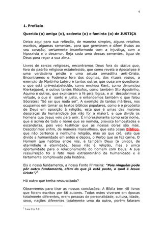 4

1. Prefácio
Querida (o) amiga (o), sedenta (o) e faminta (o) de JUSTIÇA
Deixo aqui para sua reflexão, de maneira simples, alguns retalhos
escritos, algumas sementes, para que germinem e dêem frutos ao
seu coração, certamente inconformado com a injustiça, com a
hipocrisia e o desamor. Seja cada uma dessas sementes, água de
Deus para regar a sua alma.
Livres de cercas religiosas, encontramos Deus fora do status quo,
fora do padrão religioso estabelecido, que como revela o Apocalipse é
uma verdadeira prisão e uma astuta armadilha anti-Cristo.
Encontramos o Poderoso fora dos dogmas, dos rituais vazios, a
exemplo de Martinho Lutero e tantos outros que ousaram questionar
o que está pré-estabelecido, como ensinou Kant, como denunciou
Kierkegaard, e outros tantos filósofos, como também Sto Agostinho,
Aquino e outros, que explicaram a fé pela lógica, e aí descobrimos a
virtude, o que é santo e justo, e entendemos também o que falou
Sócrates: “Só sei que nada sei”. A exemplo de tantos mártires, nos
ocupamos em tornar os textos bíblicos populares, como é o propósito
de Deus em oposição à religião, esta que é umas das maiores
desgraças da humanidade (se não for a maior), e que divide os
homens que Jesus veio para unir. É impressionante como este nome,
que é acima de todo o nome que se nomeia, provoca tempestades e
escandaliza, pois veio testificar que as nossas obras são más.
Descobrimos enfim, de maneira maravilhosa, que este Jesus Bíblico,
que não pertence a nenhuma religião, mas ao que crê, este que
divide a humanidade em antes e depois, o Verbo que se fez carne, O
Homem que habitou entre nós, é também Deus (o único), de
eternidade à eternidade. Jesus não é religião, mas a única
oportunidade para o relacionamento do homem com Deus. A sua
ressurreição foi o fato mais extraordinário da humanidade e é
fartamente comprovado pela história.
Eis o nosso fundamento, a nossa Fonte Primeira: “Pois ninguém pode
pôr outro fundamento, além do que já está posto, o qual é Jesus
2
Cristo”.

Há outro que tenha ressuscitado?
Observemos para tirar as nossas conclusões: A Bíblia tem 40 livros
que foram escritos por 66 autores. Todos estes viveram em épocas
totalmente diferentes, eram pessoas de personalidade, cultura, idade,
sexo, nações diferentes totalmente uma da outra, porém falaram
2

I aos Cor 3:11.

 